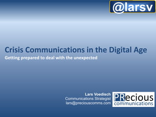 @larsv


Crisis Communications in the Digital Age
Getting prepared to deal with the unexpected




                                      Lars Voedisch
                            Communications Strategist
                            lars@preciouscomms.com

                                                   © 2012 by Precious Communications   1
 