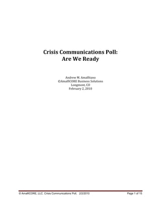Crisis Communications Poll:
                          Are We Ready


                                 Andrew M. Amalfitano
                              ©AmalfiCORE Business Solutions
                                      Longmont, CO
                                    February 2, 2010




© AmalfiCORE, LLC. Crisis Communications Poll, 2/2/2010        Page 1 of 15
 