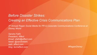 Before Disaster Strikes:
Creating an Effective Crisis Communications Plan
Sandra Fathi
President, Affect
Email: sfathi@affect.com
tweet: @sandrafathi
web: affect.com
blog: techaffect.com #RaganDisney
3rd Annual Ragan Social Media for PR & Corporate Communications Conference at
Disney World
 
