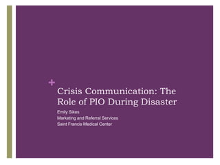 +
    Crisis Communication: The
    Role of PIO During Disaster
    Emily Sikes
    Marketing and Referral Services
    Saint Francis Medical Center
 
