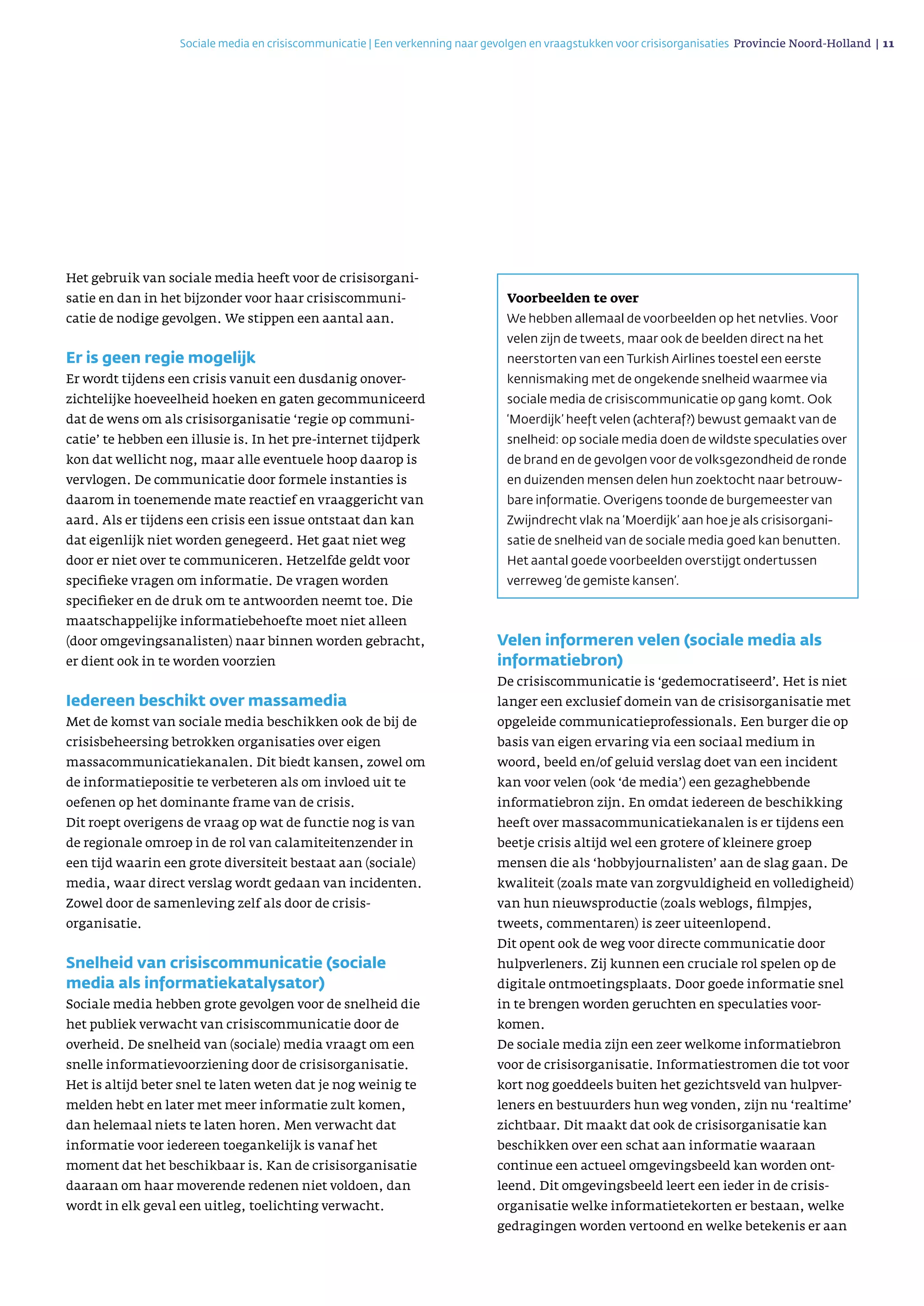 Sociale media en crisiscommunicatie | Een verkenning naar gevolgen en vraagstukken voor crisisorganisaties Provincie Noord-Holland | 11 
Het gebruik van sociale media heeft voor de crisisorgani­
satie en dan in het bijzonder voor haar crisiscommuni­
catie de nodige gevolgen. We stippen een aantal aan.
Er is geen regie mogelijk
Er wordt tijdens een crisis vanuit een dusdanig onover­
zichtelijke hoeveelheid hoeken en gaten gecommuniceerd
dat de wens om als crisisorgani­satie ‘regie op communi­
catie’ te hebben een illusie is. In het pre-internet tijdperk
kon dat wellicht nog, maar alle eventuele hoop daarop is
vervlogen. De communicatie door formele instanties is
daarom in toenemende mate reactief en vraaggericht van
aard. Als er tijdens een crisis een issue ontstaat dan kan
dat eigenlijk niet worden genegeerd. Het gaat niet weg
door er niet over te communiceren. Hetzelfde geldt voor
specifieke vragen om informatie. De vragen worden
specifieker en de druk om te ant­woorden neemt toe. Die
maatschappelijke informatiebehoefte moet niet alleen
(door omgevingsanalisten) naar binnen worden gebracht,
er dient ook in te worden voorzien
Iedereen beschikt over massamedia
Met de komst van sociale media beschikken ook de bij de
crisisbeheersing betrokken organisaties over eigen
massa­communicatiekanalen. Dit biedt kansen, zowel om
de informatiepositie te verbeteren als om invloed uit te
oefenen op het dominante frame van de crisis.
Dit roept overigens de vraag op wat de functie nog is van
de regionale omroep in de rol van calamiteiten­zender in
een tijd waarin een grote diversiteit bestaat aan (sociale)
media, waar direct verslag wordt gedaan van incidenten.
Zowel door de samen­leving zelf als door de crisis­
organisatie.
Snelheid van crisiscommunicatie (sociale
media als informatiekatalysator)
Sociale media hebben grote gevolgen voor de snel­heid die
het publiek verwacht van crisiscommuni­catie door de
overheid. De snelheid van (sociale) media vraagt om een
snelle informatievoorziening door de crisisorganisatie.
Het is altijd beter snel te laten weten dat je nog weinig te
melden hebt en later met meer informatie zult komen,
dan helemaal niets te laten horen. Men verwacht dat
informatie voor iedereen toegankelijk is vanaf het
moment dat het beschikbaar is. Kan de crisisorganisatie
daaraan om haar moverende redenen niet voldoen, dan
wordt in elk geval een uitleg, toelichting verwacht.
Velen informeren velen (sociale media als
informatiebron)
De crisiscommunicatie is ‘gedemocratiseerd’. Het is niet
langer een exclusief domein van de crisis­organi­satie met
opgeleide communicatieprofessionals. Een burger die op
basis van eigen ervaring via een sociaal medium in
woord, beeld en/of geluid verslag doet van een incident
kan voor velen (ook ‘de media’) een gezaghebbende
informatiebron zijn. En omdat iedereen de beschikking
heeft over massacommuni­catiekanalen is er tijdens een
beetje crisis altijd wel een grotere of kleinere groep
mensen die als ‘hobby­journalisten’ aan de slag gaan. De
kwaliteit (zoals mate van zorgvuldigheid en volledigheid)
van hun nieuwsproductie (zoals weblogs, filmpjes,
tweets, commentaren) is zeer uiteenlopend.
Dit opent ook de weg voor directe communicatie door
hulpverleners. Zij kunnen een cruciale rol spelen op de
digitale ontmoetingsplaats. Door goede informatie snel
in te brengen worden geruchten en speculaties voor­
komen.
De sociale media zijn een zeer welkome infor­matiebron
voor de crisisorganisatie. Informatiestromen die tot voor
kort nog goeddeels buiten het gezichtsveld van hulpver­
leners en bestuurders hun weg vonden, zijn nu ‘realtime’
zichtbaar. Dit maakt dat ook de crisis­organisatie kan
beschikken over een schat aan informatie waaraan
continue een actueel omgevingsbeeld kan worden ont­
leend. Dit omgevingsbeeld leert een ieder in de crisis­
organisatie welke informatietekorten er bestaan, welke
gedragingen worden vertoond en welke betekenis er aan
Voorbeelden te over
We hebben allemaal de voorbeelden op het netvlies. Voor
velen zijn de tweets, maar ook de beelden direct na het
neerstorten van een Turkish Airlines toestel een eerste
kennismaking met de ongekende snelheid waar­mee via
sociale media de crisiscommunicatie op gang komt. Ook
‘Moerdijk’ heeft velen (achteraf?) bewust gemaakt van de
snelheid: op sociale media doen de wildste speculaties over
de brand en de gevolgen voor de volksgezondheid de ronde
en duizenden mensen delen hun zoektocht naar betrouw­
bare informatie. Overigens toonde de burgemeester van
Zwijndrecht vlak na ‘Moerdijk’ aan hoe je als crisisorgani­
satie de snelheid van de sociale media goed kan benutten.
Het aantal goede voorbeelden overstijgt ondertussen
verreweg ‘de gemiste kansen’.
 