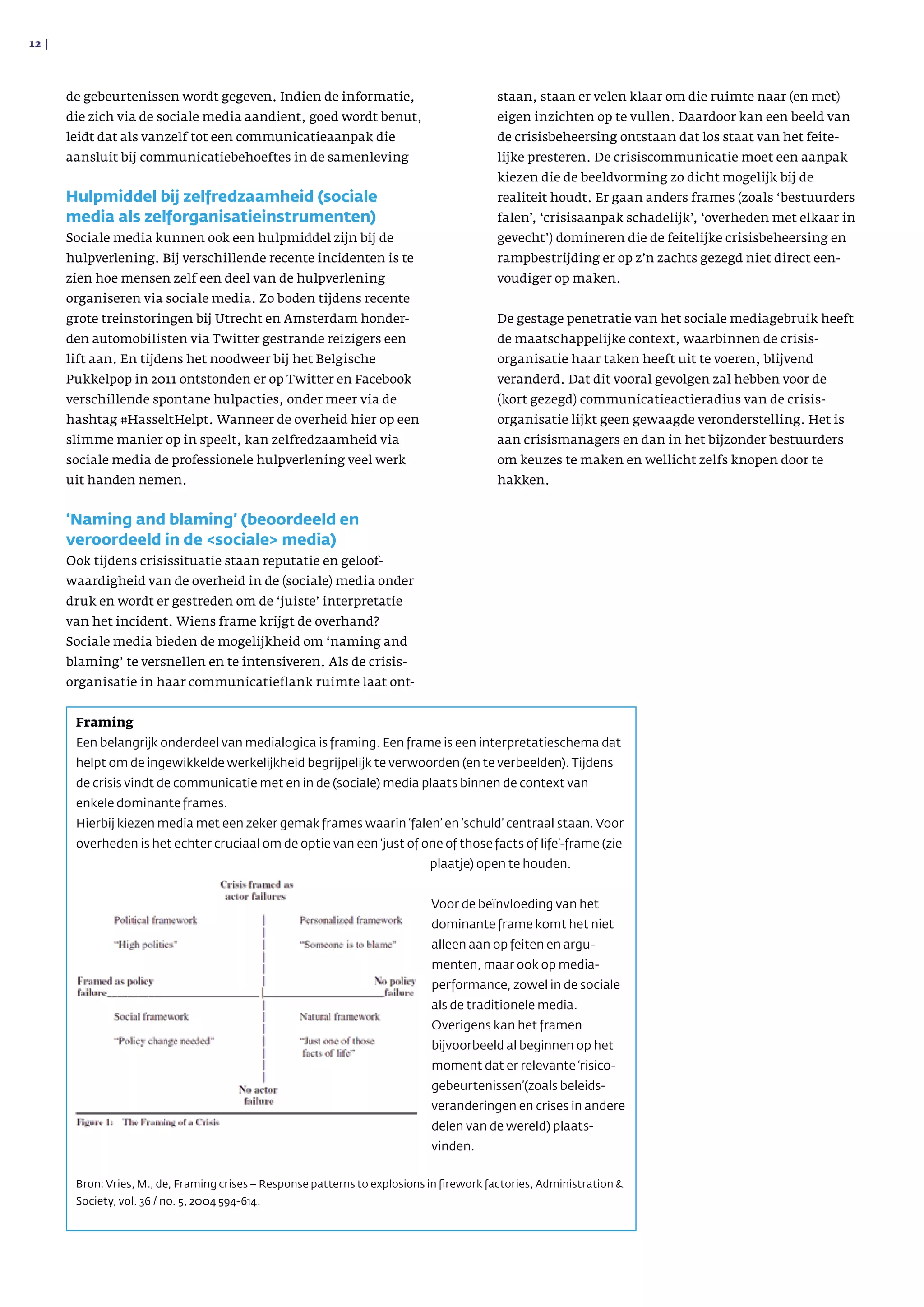 de gebeurtenissen wordt gegeven. Indien de infor­matie,
die zich via de sociale media aandient, goed wordt benut,
leidt dat als vanzelf tot een communicatieaanpak die
aansluit bij communicatiebehoeftes in de samen­leving
Hulpmiddel bij zelfredzaamheid (sociale
media als zelforganisatieinstrumenten)
Sociale media kunnen ook een hulpmiddel zijn bij de
hulpverlening. Bij verschillende recente incidenten is te
zien hoe mensen zelf een deel van de hulpver­lening
organiseren via sociale media. Zo boden tijdens recente
grote treinstoringen bij Utrecht en Amsterdam honder­
den automobilisten via Twitter gestrande reizigers een
lift aan. En tijdens het noodweer bij het Belgische
Pukkelpop in 2011 ont­stonden er op Twitter en Facebook
verschillende spontane hulpacties, onder meer via de
hashtag #HasseltHelpt. Wanneer de overheid hier op een
slimme manier op in speelt, kan zelfredzaamheid via
sociale media de professionele hulpverlening veel werk
uit handen nemen.
‘Naming and blaming’ (beoordeeld en
veroordeeld in de sociale media)
Ook tijdens crisissituatie staan reputatie en geloof­
waardigheid van de overheid in de (sociale) media onder
druk en wordt er gestreden om de ‘juiste’ interpretatie
van het incident. Wiens frame krijgt de overhand?
Sociale media bieden de mogelijkheid om ‘naming and
blaming’ te versnellen en te intensiveren. Als de crisis­
organisatie in haar communicatieflank ruimte laat ont­
staan, staan er velen klaar om die ruimte naar (en met)
eigen inzichten op te vullen. Daardoor kan een beeld van
de crisisbeheersing ontstaan dat los staat van het feite­
lijke presteren. De crisiscom­muni­catie moet een aanpak
kiezen die de beeld­vorming zo dicht mogelijk bij de
realiteit houdt. Er gaan anders frames (zoals ‘bestuurders
falen’, ‘crisisaanpak schadelijk’, ‘overheden met elkaar in
gevecht’) domineren die de feitelijke crisisbeheer­sing en
rampbestrijding er op z’n zachts gezegd niet direct een­
voudiger op maken.
De gestage penetratie van het sociale mediagebruik heeft
de maatschappelijke context, waarbinnen de crisis­
organisatie haar taken heeft uit te voeren, blijvend
veranderd. Dat dit vooral gevolgen zal hebben voor de
(kort gezegd) communicatieactieradius van de crisis­
organisatie lijkt geen gewaagde veronderstelling. Het is
aan crisismanagers en dan in het bijzonder bestuurders
om keuzes te maken en wellicht zelfs knopen door te
hakken.
12 | 
Framing
Een belangrijk onderdeel van medialogica is framing. Een frame is een interpretatieschema dat
helpt om de ingewikkelde werkelijkheid begrijpelijk te verwoorden (en te verbeelden). Tijdens
de crisis vindt de communi­catie met en in de (sociale) media plaats binnen de context van
enkele dominante frames.
Hierbij kiezen media met een zeker gemak frames waarin ‘falen’ en ‘schuld’ centraal staan. Voor
overheden is het echter cruciaal om de optie van een ‘just of one of those facts of life’-frame (zie
plaatje) open te houden.
Voor de beïnvloeding van het
dominante frame komt het niet
alleen aan op feiten en argu­
menten, maar ook op media­
performance, zowel in de sociale
als de traditionele media.
Overigens kan het framen
bijvoorbeeld al begin­nen op het
moment dat er relevante ‘risico­
gebeurtenis­sen’(zoals beleids­
veranderingen en crises in andere
delen van de wereld) plaats­
vinden.
Bron: Vries, M., de, Framing crises – Response patterns to explosions in firework factories, Administration 
Society, vol. 36 / no. 5, 2004 594-614.
 