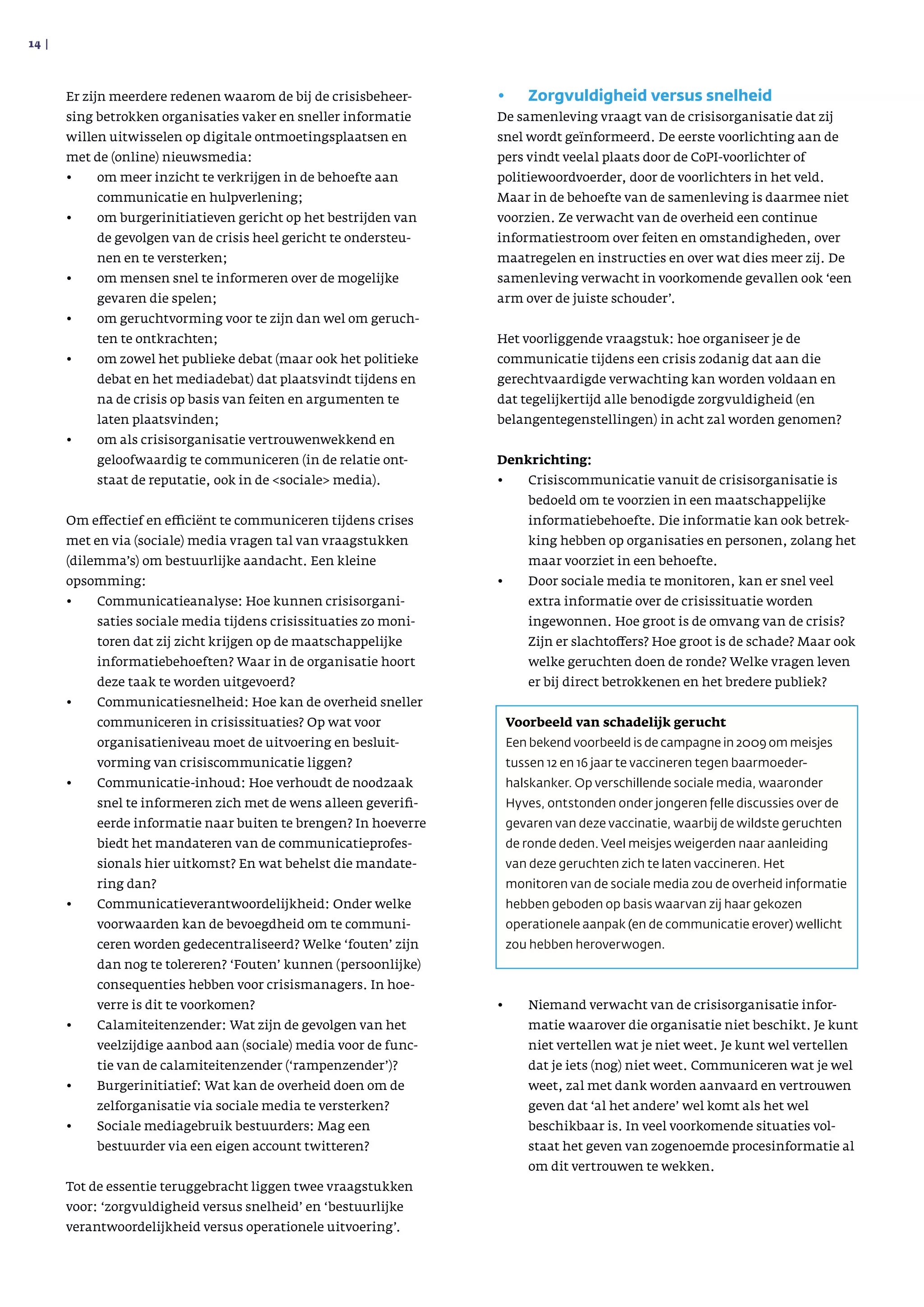 Er zijn meerdere redenen waarom de bij de crisisbeheer­
sing betrokken organisaties vaker en sneller informatie
willen uitwisselen op digitale ontmoetingsplaatsen en
met de (online) nieuwsmedia:
•	 om meer inzicht te verkrijgen in de behoefte aan
communicatie en hulpverlening;
•	 om burgerinitiatieven gericht op het bestrijden van
de gevolgen van de crisis heel gericht te ondersteu­
nen en te versterken;
•	 om mensen snel te informeren over de mogelijke
gevaren die spelen;
•	 om geruchtvorming voor te zijn dan wel om geruch­
ten te ontkrachten;
•	 om zowel het publieke debat (maar ook het politieke
debat en het mediadebat) dat plaatsvindt tijdens en
na de crisis op basis van feiten en argumenten te
laten plaatsvinden;
•	 om als crisisorganisatie vertrouwenwekkend en
geloofwaardig te communiceren (in de relatie ont­
staat de reputatie, ook in de sociale media).
Om effectief en efficiënt te communiceren tijdens crises
met en via (sociale) media vragen tal van vraagstukken
(dilemma’s) om bestuurlijke aandacht. Een kleine
opsomming:
•	 Communicatieanalyse: Hoe kunnen crisisorgani­
saties sociale media tijdens crisissituaties zo moni­
toren dat zij zicht krijgen op de maatschappelijke
informatiebehoeften? Waar in de organisatie hoort
deze taak te worden uitgevoerd?
•	 Communicatiesnelheid: Hoe kan de overheid sneller
communiceren in crisissituaties? Op wat voor
organi­satieniveau moet de uitvoering en besluit­
vorming van crisiscommunicatie liggen?
•	 Communicatie-inhoud: Hoe verhoudt de noodzaak
snel te informeren zich met de wens alleen geverifi­
eerde informatie naar buiten te brengen? In hoeverre
biedt het mandateren van de communicatie­profes­
sionals hier uitkomst? En wat behelst die mandate­
ring dan?
•	 Communicatieverantwoordelijkheid: Onder welke
voorwaarden kan de bevoegdheid om te communi­
ceren worden gedecentraliseerd? Welke ‘fouten’ zijn
dan nog te tolereren? ‘Fouten’ kunnen (persoonlijke)
consequenties hebben voor crisismanagers. In hoe­
verre is dit te voorkomen?
•	 Calamiteitenzender: Wat zijn de gevolgen van het
veelzijdige aanbod aan (sociale) media voor de func­
tie van de calamiteitenzender (‘rampenzender’)?
•	 Burgerinitiatief: Wat kan de overheid doen om de
zelforganisatie via sociale media te versterken?
•	 Sociale mediagebruik bestuurders: Mag een
bestuurder via een eigen account twitteren?
Tot de essentie teruggebracht liggen twee vraagstukken
voor: ‘zorgvuldigheid versus snelheid’ en ‘bestuurlijke
verantwoordelijkheid versus operationele uitvoering’.
•	 Zorgvuldigheid versus snelheid
De samenleving vraagt van de crisisorganisatie dat zij
snel wordt geïnformeerd. De eerste voorlichting aan de
pers vindt veelal plaats door de CoPI-voorlichter of
politiewoordvoerder, door de voorlichters in het veld.
Maar in de behoefte van de samenleving is daarmee niet
voorzien. Ze verwacht van de overheid een continue
informatiestroom over feiten en omstandigheden, over
maatregelen en instructies en over wat dies meer zij. De
samenleving verwacht in voorkomende gevallen ook ‘een
arm over de juiste schouder’.
Het voorliggende vraagstuk: hoe organiseer je de
communicatie tijdens een crisis zodanig dat aan die
gerechtvaardigde verwachting kan worden voldaan en
dat tegelijkertijd alle benodigde zorgvuldigheid (en
belangentegenstellingen) in acht zal worden genomen?
Denkrichting:
•	 Crisiscommunicatie vanuit de crisisorganisatie is
bedoeld om te voorzien in een maatschappelijke
informatiebehoefte. Die informatie kan ook betrek­
king hebben op organisaties en personen, zolang het
maar voorziet in een behoefte.
•	 Door sociale media te monitoren, kan er snel veel
extra informatie over de crisissituatie worden
ingewonnen. Hoe groot is de omvang van de crisis?
Zijn er slachtoffers? Hoe groot is de schade? Maar ook
welke geruchten doen de ronde? Welke vragen leven
er bij direct betrokkenen en het bredere publiek?
	
•	 Niemand verwacht van de crisisorganisatie infor­
matie waarover die organisatie niet beschikt. Je kunt
niet vertellen wat je niet weet. Je kunt wel vertellen
dat je iets (nog) niet weet. Communiceren wat je wel
weet, zal met dank worden aanvaard en vertrouwen
geven dat ‘al het andere’ wel komt als het wel
beschik­baar is. In veel voorkomende situaties vol­
staat het geven van zogenoemde procesinformatie al
om dit vertrouwen te wekken.
14 | 
Voorbeeld van schadelijk gerucht
Een bekend voorbeeld is de campagne in 2009 om meisjes
tussen 12 en 16 jaar te vaccineren tegen baar­moeder­
halskanker. Op verschillende sociale media, waaronder
Hyves, ontstonden onder jongeren felle discussies over de
gevaren van deze vaccinatie, waarbij de wildste geruchten
de ronde deden. Veel meisjes weigerden naar aanleiding
van deze geruchten zich te laten vaccineren. Het
monitoren van de sociale media zou de overheid informatie
hebben geboden op basis waarvan zij haar gekozen
operationele aanpak (en de communicatie erover) wellicht
zou hebben herover­wogen.
 