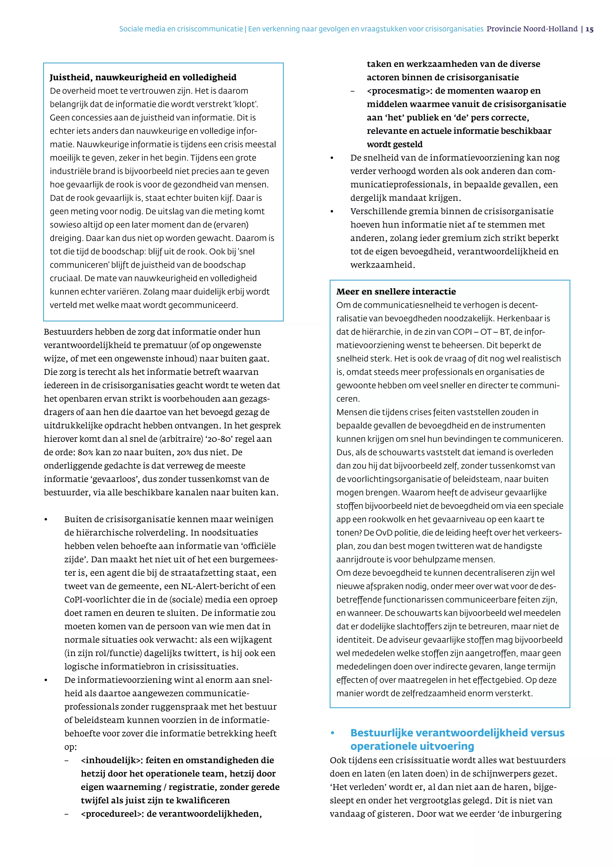 Bestuurders hebben de zorg dat informatie onder hun
ver­antwoordelijkheid te prematuur (of op ongewenste
wijze, of met een ongewenste inhoud) naar buiten gaat.
Die zorg is terecht als het informatie betreft waarvan
iedereen in de crisisorganisaties geacht wordt te weten dat
het openbaren ervan strikt is voorbehouden aan gezags­
dragers of aan hen die daartoe van het bevoegd gezag de
uitdrukkelijke opdracht hebben ontvangen. In het gesprek
hierover komt dan al snel de (arbitraire) ‘20-80’ regel aan
de orde: 80% kan zo naar buiten, 20% dus niet. De
onderliggende gedachte is dat verreweg de meeste
informatie ‘gevaarloos’, dus zonder tussenkomst van de
bestuurder, via alle beschikbare kanalen naar buiten kan.
•	 Buiten de crisisorganisatie kennen maar weinigen
de hiërarchische rolverdeling. In noodsituaties
hebben velen behoefte aan informatie van ‘officiële
zijde’. Dan maakt het niet uit of het een burgemees­
ter is, een agent die bij de straatafzetting staat, een
tweet van de gemeente, een NL-Alert-bericht of een
CoPI-voorlichter die in de (sociale) media een oproep
doet ramen en deuren te sluiten. De informatie zou
moeten komen van de persoon van wie men dat in
normale situaties ook verwacht: als een wijkagent
(in zijn rol/functie) dagelijks twittert, is hij ook een
logische informatiebron in crisissituaties.
•	 De informatievoorziening wint al enorm aan snel­
heid als daartoe aangewezen communicatie­
professionals zonder ruggenspraak met het bestuur
of beleidsteam kunnen voorzien in de informatie­
behoefte voor zover die informatie betrekking heeft
op:
	 –	inhoudelijk: feiten en omstandigheden die
hetzij door het operationele team, hetzij door
eigen waarneming / registratie, zonder gerede
twijfel als juist zijn te kwalificeren
	 –	procedureel: de verantwoordelijkheden,
taken en werkzaamheden van de diverse
actoren binnen de crisisorganisatie
	–	procesmatig: de momenten waarop en
middelen waarmee vanuit de crisisorganisatie
aan ‘het’ publiek en ‘de’ pers correcte,
relevante en actuele informatie beschikbaar
wordt gesteld
•	 De snelheid van de informatievoorziening kan nog
verder verhoogd worden als ook anderen dan com­
muni­catieprofessionals, in bepaalde gevallen, een
dergelijk mandaat krijgen.
•	 Verschillende gremia binnen de crisisorganisatie
hoeven hun informatie niet af te stemmen met
anderen, zolang ieder gremium zich strikt beperkt
tot de eigen bevoegdheid, verantwoordelijkheid en
werkzaamheid.
•	 Bestuurlijke verantwoordelijkheid versus
operationele uitvoering
Ook tijdens een crisissituatie wordt alles wat bestuurders
doen en laten (en laten doen) in de schijnwerpers gezet.
‘Het verleden’ wordt er, al dan niet aan de haren, bijge­
sleept en onder het vergrootglas gelegd. Dit is niet van
vandaag of gisteren. Door wat we eerder ‘de inburgering
Sociale media en crisiscommunicatie | Een verkenning naar gevolgen en vraagstukken voor crisisorganisaties Provincie Noord-Holland | 15 
Juistheid, nauwkeurigheid en volledigheid
De overheid moet te vertrouwen zijn. Het is daarom
belangrijk dat de informatie die wordt verstrekt ‘klopt’.
Geen concessies aan de juistheid van informatie. Dit is
echter iets anders dan nauwkeurige en volledige infor­
matie. Nauwkeurige informatie is tijdens een crisis meestal
moeilijk te geven, zeker in het begin. Tijdens een grote
industriële brand is bijvoorbeeld niet precies aan te geven
hoe gevaarlijk de rook is voor de gezondheid van mensen.
Dat de rook gevaarlijk is, staat echter buiten kijf. Daar is
geen meting voor nodig. De uitslag van die meting komt
sowieso altijd op een later moment dan de (ervaren)
dreiging. Daar kan dus niet op worden gewacht. Daarom is
tot die tijd de boodschap: blijf uit de rook. Ook bij ‘snel
communiceren’ blijft de juistheid van de boodschap
cruciaal. De mate van nauwkeurigheid en volledigheid
kunnen echter variëren. Zolang maar duidelijk erbij wordt
verteld met welke maat wordt gecommuniceerd.
Meer en snellere interactie
Om de communicatiesnelheid te verhogen is decent­
ralisatie van bevoegdheden noodzakelijk. Herkenbaar is
dat de hiërarchie, in de zin van COPI – OT – BT, de infor­
matie­voor­ziening wenst te beheersen. Dit beperkt de
snelheid sterk. Het is ook de vraag of dit nog wel realistisch
is, omdat steeds meer professionals en organisaties de
gewoonte hebben om veel sneller en directer te communi­
ceren.
Mensen die tijdens crises feiten vaststellen zouden in
bepaalde gevallen de bevoegdheid en de instrumenten
kunnen krijgen om snel hun bevindingen te communiceren.
Dus, als de schouwarts vaststelt dat iemand is overleden
dan zou hij dat bijvoorbeeld zelf, zonder tussenkomst van
de voorlichtings­organisatie of beleidsteam, naar buiten
mogen brengen. Waarom heeft de adviseur gevaarlijke
stoffen bijvoorbeeld niet de bevoegdheid om via een speciale
app een rookwolk en het gevaarniveau op een kaart te
tonen? De OvD politie, die de leiding heeft over het verkeers­
plan, zou dan best mogen twitteren wat de handigste
aanrijdroute is voor behulpzame mensen.
Om deze bevoegdheid te kunnen decentraliseren zijn wel
nieuwe afspraken nodig, onder meer over wat voor de des­­
betreffende functionarissen communiceerbare feiten zijn,
en wanneer. De schouwarts kan bijvoorbeeld wel meedelen
dat er dodelijke slachtoffers zijn te betreuren, maar niet de
identiteit. De adviseur gevaarlijke stoffen mag bijvoorbeeld
wel mededelen welke stoffen zijn aangetrof­fen, maar geen
mededelingen doen over indirecte gevaren, lange termijn
effecten of over maatregelen in het effect­gebied. Op deze
manier wordt de zelfredzaamheid enorm versterkt.
 