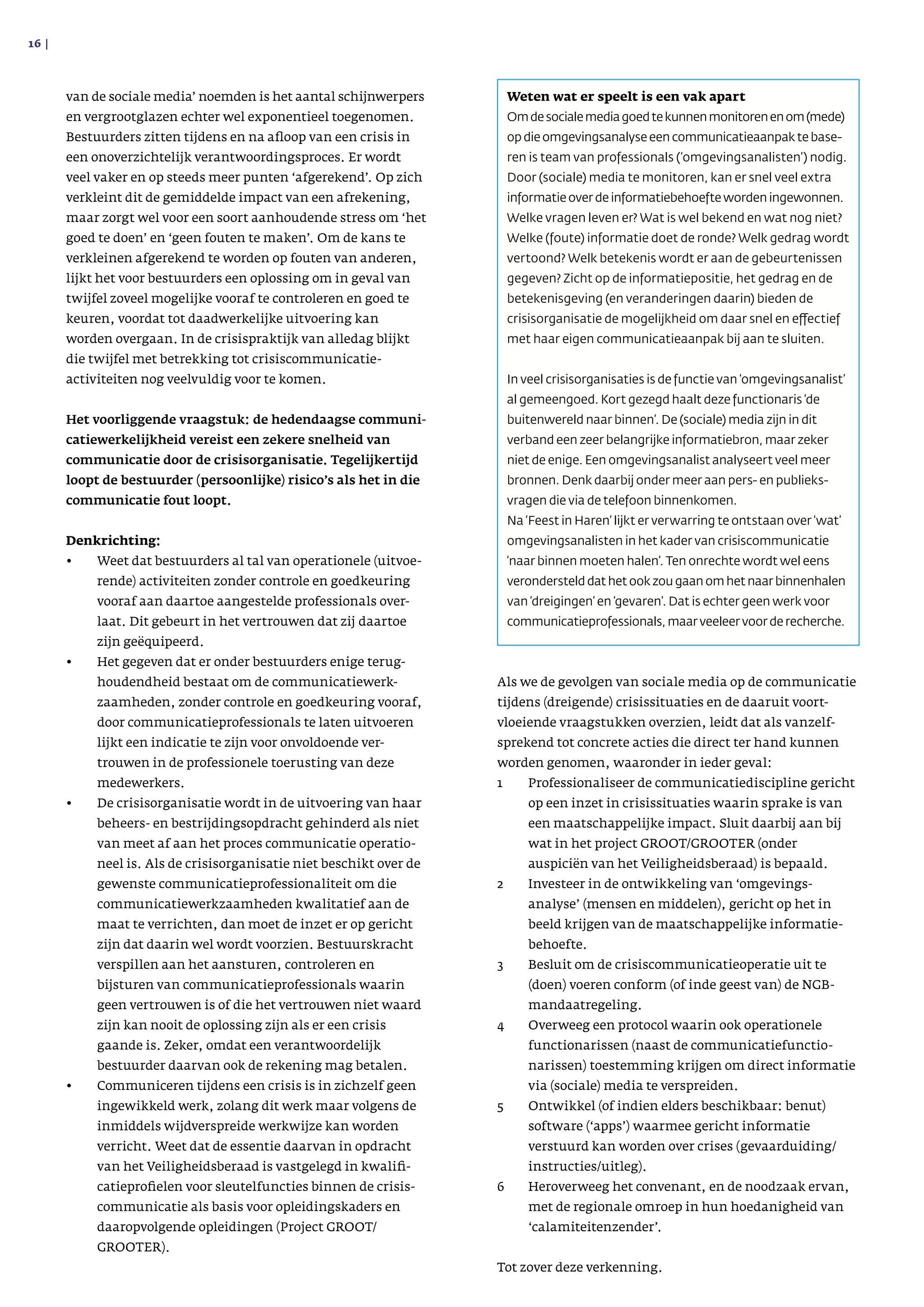 van de sociale media’ noemden is het aantal schijnwer­pers
en vergrootglazen echter wel exponentieel toegenomen.
Bestuurders zitten tijdens en na afloop van een crisis in
een onoverzichtelijk verantwoordingsproces. Er wordt
veel vaker en op steeds meer punten ‘afgerekend’. Op zich
verkleint dit de gemiddelde impact van een afrekening,
maar zorgt wel voor een soort aanhoudende stress om ‘het
goed te doen’ en ‘geen fouten te maken’. Om de kans te
verkleinen afgerekend te worden op fouten van anderen,
lijkt het voor bestuurders een oplossing om in geval van
twijfel zoveel mogelijke vooraf te controleren en goed te
keuren, voordat tot daadwerkelijke uitvoering kan
worden overgaan. In de crisispraktijk van alledag blijkt
die twijfel met betrekking tot crisiscommunicatie-
activiteiten nog veelvuldig voor te komen.
Het voorliggende vraagstuk: de hedendaagse communi­
catiewerkelijkheid vereist een zekere snelheid van
communicatie door de crisisorganisatie. Tegelijkertijd
loopt de bestuurder (persoonlijke) risico’s als het in die
communicatie fout loopt.
Denkrichting:
•	 Weet dat bestuurders al tal van operationele (uitvoe­
rende) activiteiten zonder controle en goed­keuring
vooraf aan daartoe aangestelde professionals over­
laat. Dit gebeurt in het vertrouwen dat zij daartoe
zijn geëquipeerd.
•	 Het gegeven dat er onder bestuurders enige terug­
houdendheid bestaat om de communicatiewerk­
zaam­heden, zonder controle en goedkeuring vooraf,
door communicatieprofessionals te laten uitvoeren
lijkt een indicatie te zijn voor onvoldoende ver­
trouwen in de professionele toerusting van deze
medewerkers.
•	 De crisisorganisatie wordt in de uitvoering van haar
beheers- en bestrijdingsopdracht gehinderd als niet
van meet af aan het proces communicatie operatio­
neel is. Als de crisisorganisatie niet beschikt over de
gewenste communicatieprofessionaliteit om die
communicatiewerkzaamheden kwalitatief aan de
maat te verrichten, dan moet de inzet er op gericht
zijn dat daarin wel wordt voorzien. Bestuurskracht
verspillen aan het aansturen, controleren en
bijsturen van communicatieprofessionals waarin
geen vertrouwen is of die het vertrouwen niet waard
zijn kan nooit de oplossing zijn als er een crisis
gaande is. Zeker, omdat een verantwoordelijk
bestuurder daarvan ook de rekening mag betalen.
•	 Communiceren tijdens een crisis is in zichzelf geen
ingewikkeld werk, zolang dit werk maar volgens de
inmiddels wijdverspreide werkwijze kan worden
verricht. Weet dat de essentie daarvan in opdracht
van het Veiligheidsberaad is vastgelegd in kwalifi­
catieprofielen voor sleutelfuncties binnen de crisis­
communicatie als basis voor opleidingskaders en
daaropvolgende opleidingen (Project GROOT/
GROOTER).
Als we de gevolgen van sociale media op de communicatie
tijdens (dreigende) crisissituaties en de daaruit voort­
vloeiende vraagstukken overzien, leidt dat als vanzelf­
sprekend tot concrete acties die direct ter hand kunnen
worden genomen, waaronder in ieder geval:
1	Professionaliseer de communicatiediscipline gericht
op een inzet in crisissituaties waarin sprake is van
een maatschappelijke impact. Sluit daarbij aan bij
wat in het project GROOT/GROOTER (onder
auspiciën van het Veiligheidsberaad) is bepaald.
2	Investeer in de ontwikkeling van ‘omgevings­
analyse’ (mensen en middelen), gericht op het in
beeld krijgen van de maatschappelijke informatie­
behoefte.
3	Besluit om de crisiscommunicatieoperatie uit te
(doen) voeren conform (of inde geest van) de NGB-
mandaatregeling.
4	Overweeg een protocol waarin ook operationele
functionarissen (naast de communicatiefunctio­
narissen) toestemming krijgen om direct informatie
via (sociale) media te verspreiden.
5	Ontwikkel (of indien elders beschikbaar: benut)
software (‘apps’) waarmee gericht informatie
verstuurd kan worden over crises (gevaarduiding/
instructies/uitleg).
6	Heroverweeg het convenant, en de noodzaak ervan,
met de regionale omroep in hun hoedanigheid van
‘calamiteitenzender’.
Tot zover deze verkenning.
16 | 
Weten wat er speelt is een vak apart
Omdesocialemediagoedtekunnenmonitorenenom(mede)
op die omgevingsanalyse een communicatieaanpak te base­
ren is team van professionals (‘omgevingsanalisten’) nodig.
Door (sociale) media te monitoren, kan er snel veel extra
infor­matie over de infor­matiebehoefte worden ingewonnen.
Welke vragen leven er? Wat is wel bekend en wat nog niet?
Welke (foute) informatie doet de ronde? Welk gedrag wordt
ver­toond? Welk betekenis wordt er aan de gebeurte­nissen
gegeven? Zicht op de informatiepositie, het gedrag en de
betekenisgeving (en veranderingen daarin) bieden de
crisis­organisatie de mogelijkheid om daar snel en effectief
met haar eigen communicatieaanpak bij aan te sluiten.
In veel crisisorganisaties is de functie van ‘omgevingsana­list’
al gemeengoed. Kort gezegd haalt deze functionaris ‘de
buiten­wereld naar binnen’. De (sociale) media zijn in dit
verband een zeer belangrijke informatiebron, maar zeker
niet de enige. Een omgevingsanalist analyseert veel meer
bronnen. Denk daarbij onder meer aan pers- en publieks­
vragen die via de telefoon binnenkomen.
Na ‘Feest in Haren’ lijkt er verwarring te ontstaan over ‘wat’
omgevingsanalisten in het kader van crisiscommunicatie
‘naar binnen moeten halen’. Ten onrechte wordt wel eens
ver­onder­steld dat het ook zou gaan om het naar binnenhalen
van ‘dreigingen’ en ‘gevaren’. Dat is echter geen werk voor
communicatieprofessionals, maar veeleer voor de recherche.
 