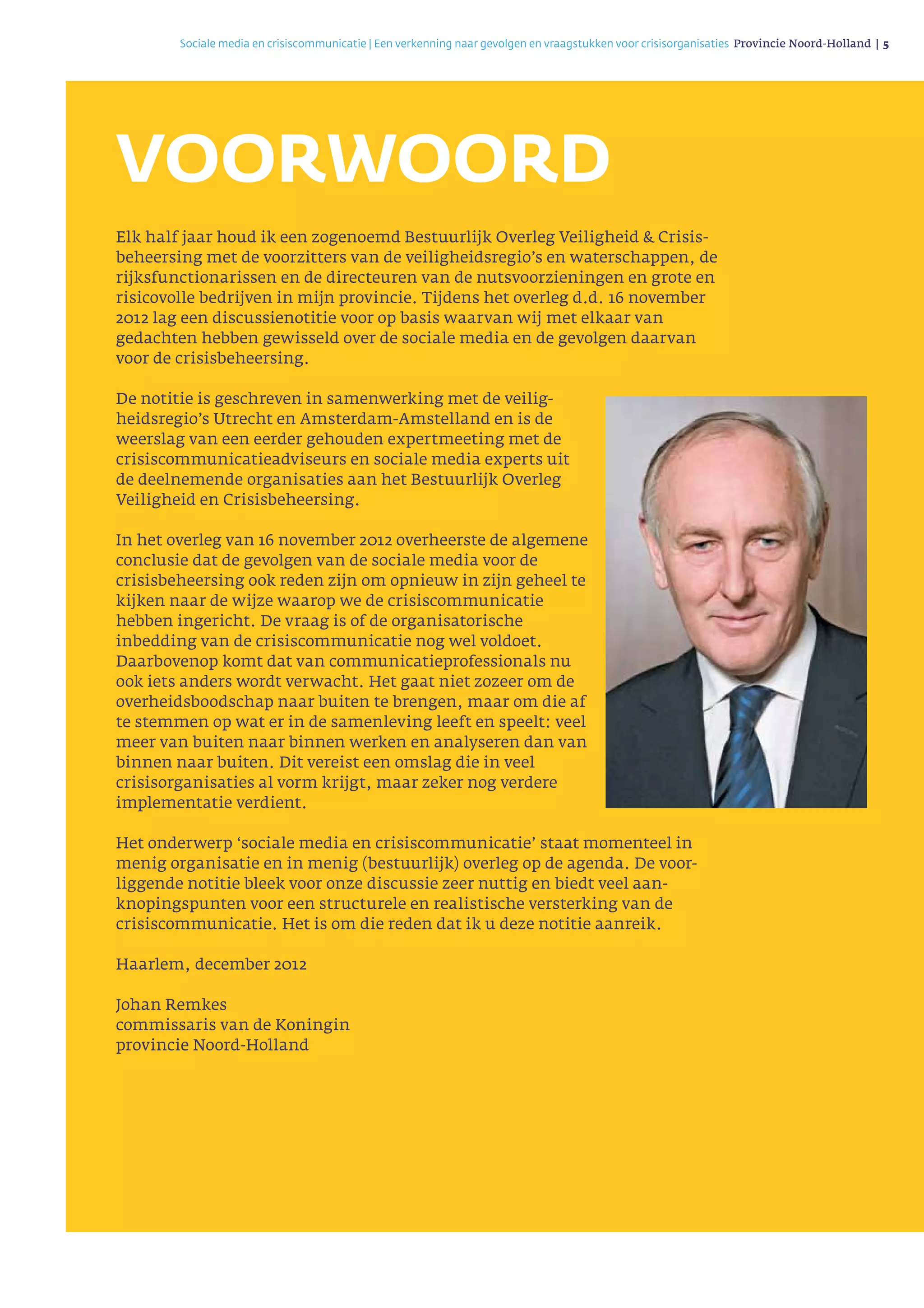 Sociale media en crisiscommunicatie | Een verkenning naar gevolgen en vraagstukken voor crisisorganisaties Provincie Noord-Holland | 5 
VOORWOORD
Elk half jaar houd ik een zogenoemd Bestuurlijk Overleg Veiligheid & Crisis­
beheersing met de voorzitters van de veiligheidsregio’s en waterschappen, de
rijksfunctionarissen en de directeuren van de nutsvoorzieningen en grote en
risicovolle bedrijven in mijn provincie. Tijdens het overleg d.d. 16 november
2012 lag een discussienotitie voor op basis waarvan wij met elkaar van
gedachten hebben gewisseld over de sociale media en de gevolgen daarvan
voor de crisisbeheersing.
De notitie is geschreven in samenwerking met de veilig­
heids­regio’s Utrecht en Amsterdam-Amstelland en is de
weerslag van een eerder gehouden expert­meeting met de
crisiscommunicatieadviseurs en sociale media experts uit
de deelnemende organisaties aan het Bestuurlijk Overleg
Veiligheid en Crisisbeheersing.
In het overleg van 16 november 2012 overheerste de algemene
conclusie dat de gevolgen van de sociale media voor de
crisisbeheersing ook reden zijn om opnieuw in zijn geheel te
kijken naar de wijze waarop we de crisiscommuni­catie
hebben ingericht. De vraag is of de organisatorische
inbedding van de crisiscommunicatie nog wel voldoet.
Daarbovenop komt dat van communi­catieprofessionals nu
ook iets anders wordt verwacht. Het gaat niet zozeer om de
overheidsboodschap naar buiten te brengen, maar om die af
te stemmen op wat er in de samenleving leeft en speelt: veel
meer van buiten naar binnen werken en analyseren dan van
binnen naar buiten. Dit vereist een omslag die in veel
crisisorganisaties al vorm krijgt, maar zeker nog verdere
implemen­tatie verdient.
Het onderwerp ‘sociale media en crisiscommunicatie’ staat momenteel in
menig organisatie en in menig (bestuurlijk) overleg op de agenda. De voor­
liggende notitie bleek voor onze discussie zeer nuttig en biedt veel aan­
knopingspunten voor een structurele en realistische versterking van de
crisiscommunicatie. Het is om die reden dat ik u deze notitie aanreik.
Haarlem, december 2012
Johan Remkes
commissaris van de Koningin
provincie Noord-Holland
 