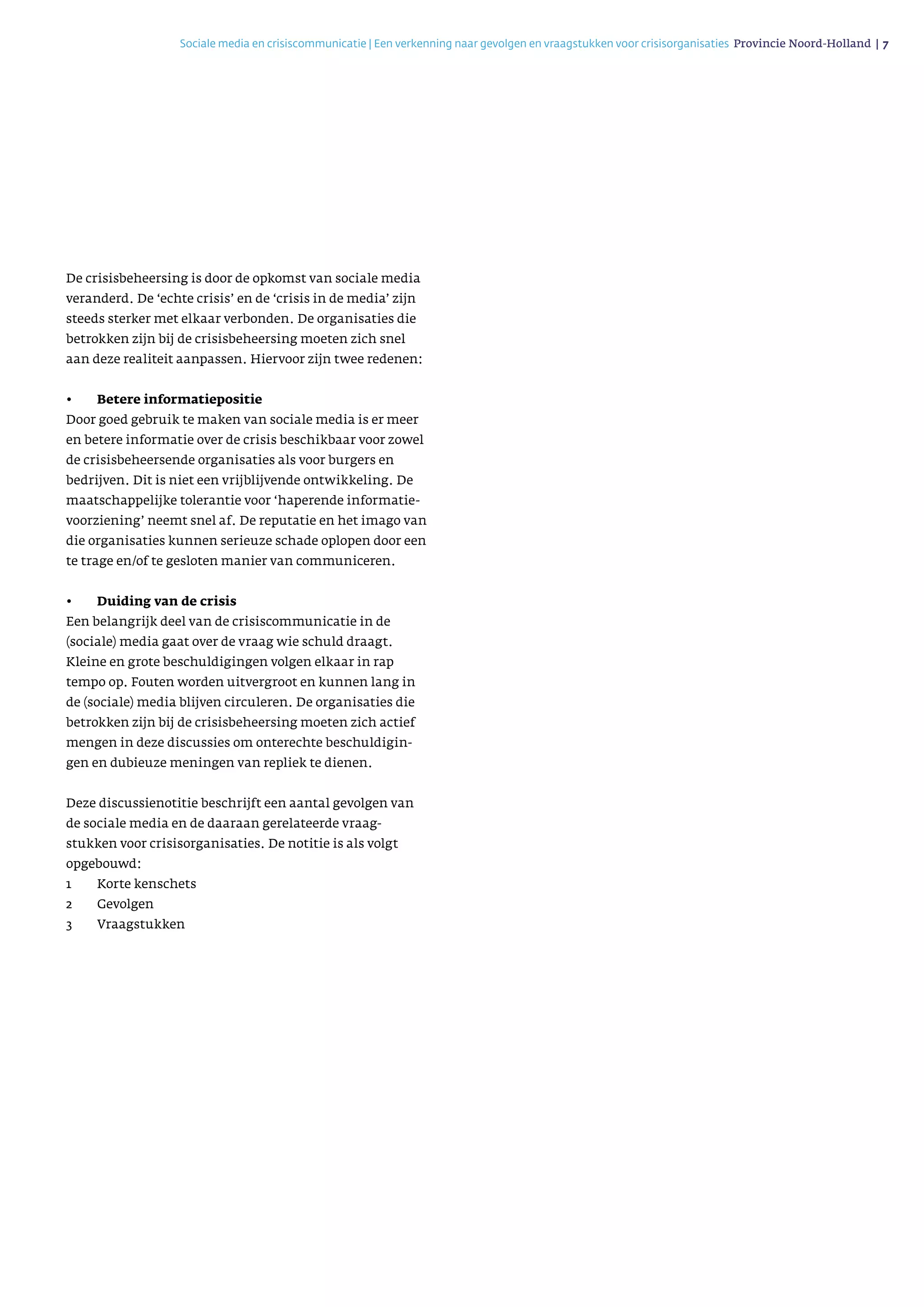 Sociale media en crisiscommunicatie | Een verkenning naar gevolgen en vraagstukken voor crisisorganisaties Provincie Noord-Holland | 7 
De crisisbeheersing is door de opkomst van sociale media
veranderd. De ‘echte crisis’ en de ‘crisis in de media’ zijn
steeds sterker met elkaar verbonden. De organisaties die
betrokken zijn bij de crisisbeheersing moeten zich snel
aan deze realiteit aanpassen. Hiervoor zijn twee redenen:
•	 Betere informatiepositie
Door goed gebruik te maken van sociale media is er meer
en betere informatie over de crisis beschikbaar voor zowel
de crisisbeheersende organisaties als voor burgers en
bedrijven. Dit is niet een vrijblijvende ontwikkeling. De
maatschappelijke tolerantie voor ‘haperende informatie­
voorziening’ neemt snel af. De reputatie en het imago van
die organisaties kunnen serieuze schade oplopen door een
te trage en/of te gesloten manier van communiceren.
•	 Duiding van de crisis
Een belangrijk deel van de crisiscommunicatie in de
(sociale) media gaat over de vraag wie schuld draagt.
Kleine en grote beschuldigingen volgen elkaar in rap
tempo op. Fouten worden uitvergroot en kunnen lang in
de (sociale) media blijven circuleren. De organisaties die
betrokken zijn bij de crisisbeheersing moeten zich actief
mengen in deze discussies om onterechte beschuldi­gin­
gen en dubieuze meningen van repliek te dienen.
Deze discussienotitie beschrijft een aantal gevolgen van
de sociale media en de daaraan gerelateerde vraag­
stukken voor crisisorganisaties. De notitie is als volgt
opgebouwd:
1	 Korte kenschets
2	Gevolgen
3	Vraagstukken
 
