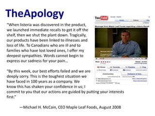TheApology
“When listeria was discovered in the product,
we launched immediate recalls to get it off the
shelf, then we shut the plant down. Tragically,
our products have been linked to illnesses and
loss of life. To Canadians who are ill and to
families who have lost loved ones, I offer my
deepest sympathies. Words cannot begin to
express our sadness for your pain…

“By this week, our best efforts failed and we are
deeply sorry. This is the toughest situation we
have faced in 100 years as a company. We
know this has shaken your confidence in us; I
commit to you that our actions are guided by putting your interests
first.”

       —Michael H. McCain, CEO Maple Leaf Foods, August 2008
 