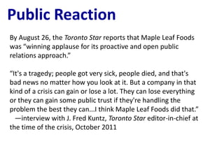 Public Reaction
By August 26, the Toronto Star reports that Maple Leaf Foods
was “winning applause for its proactive and open public
relations approach.”

“It's a tragedy; people got very sick, people died, and that's
bad news no matter how you look at it. But a company in that
kind of a crisis can gain or lose a lot. They can lose everything
or they can gain some public trust if they're handling the
problem the best they can...I think Maple Leaf Foods did that.”
  —interview with J. Fred Kuntz, Toronto Star editor-in-chief at
the time of the crisis, October 2011
 