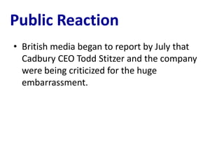 Public Reaction
• British media began to report by July that
  Cadbury CEO Todd Stitzer and the company
  were being criticized for the huge
  embarrassment.
 