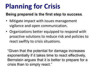 Planning for Crisis
Being prepared is the first step to success.
• Mitigate impact with issues management
  vigilance and open communication.
• Organizations better equipped to respond with
  proactive solutions to reduce risk and policies to
  react swiftly to crisis situations.

 ―Given that the potential for damage increases
 exponentially if it takes time to react effectively,
 Bernstein argues that it is better to prepare for a
 crisis than to simply react.‖
 
