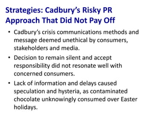Strategies: Cadbury’s Risky PR
Approach That Did Not Pay Off
• Cadbury’s crisis communications methods and
  message deemed unethical by consumers,
  stakeholders and media.
• Decision to remain silent and accept
  responsibility did not resonate well with
  concerned consumers.
• Lack of information and delays caused
  speculation and hysteria, as contaminated
  chocolate unknowingly consumed over Easter
  holidays.
 