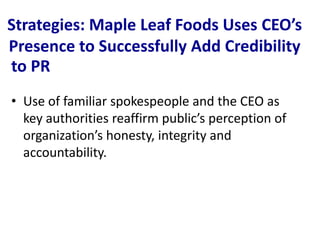 Strategies: Maple Leaf Foods Uses CEO’s
Presence to Successfully Add Credibility
to PR
• Use of familiar spokespeople and the CEO as
  key authorities reaffirm public’s perception of
  organization’s honesty, integrity and
  accountability.
 