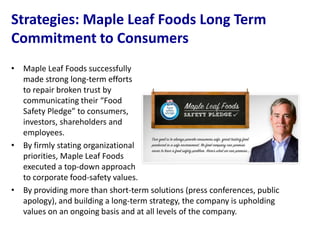 Strategies: Maple Leaf Foods Long Term
Commitment to Consumers
• Maple Leaf Foods successfully
  made strong long-term efforts
  to repair broken trust by
  communicating their “Food
  Safety Pledge” to consumers,
  investors, shareholders and
  employees.
• By firmly stating organizational
  priorities, Maple Leaf Foods
  executed a top-down approach
  to corporate food-safety values.
• By providing more than short-term solutions (press conferences, public
  apology), and building a long-term strategy, the company is upholding
  values on an ongoing basis and at all levels of the company.
 