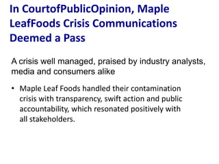 In CourtofPublicOpinion, Maple
LeafFoods Crisis Communications
Deemed a Pass
A crisis well managed, praised by industry analysts,
media and consumers alike
• Maple Leaf Foods handled their contamination
  crisis with transparency, swift action and public
  accountability, which resonated positively with
  all stakeholders.
 