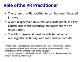 Role ofthe PR Practitioner
• The career of a PR practitioner can be a multi-faceted
  journey.
• A well-respected public relations professional is a key
  contributor to the executive management of any
  organization.
• The PR professional must be able to deliver a
  message that is timely, authentic and empathetic.

―There’s two tenets that you seek to reinforce. One is timeliness, and the
other one is authenticity of message — and what people need to hear
emotionally, for the empathy side of the equation.‖
    —interview with Linda Smith, Maple Leaf Foods spokesperson at the
time of the crisis, October 2011
 