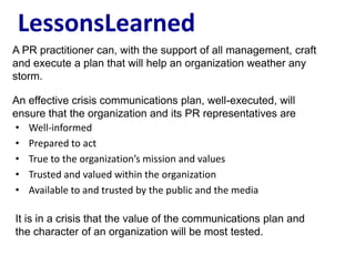 LessonsLearned
A PR practitioner can, with the support of all management, craft
and execute a plan that will help an organization weather any
storm.

An effective crisis communications plan, well-executed, will
ensure that the organization and its PR representatives are
• Well-informed
• Prepared to act
• True to the organization’s mission and values
• Trusted and valued within the organization
• Available to and trusted by the public and the media

It is in a crisis that the value of the communications plan and
the character of an organization will be most tested.
 