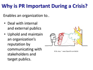 Why is PR Important During a Crisis?
Enables an organization to..
 • Deal with internal
   and external publics
 • Uphold and maintain
   an organization’s
   reputation by
   communicating with
   stakeholders and
   target publics.
 