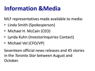 Information &Media
MLF representatives made available to media:
• Linda Smith (Spokesperson)
• Michael H. McCain (CEO)
• Lynda Kuhn (InvestorInquiries Contact)
• Michael Vel (CFO/VP)
Seventeen official news releases and 45 stories
in the Toronto Star between August and
October.
 