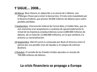 Y SIGUE... 2008…
16 Marzo: Bear Stearns es adquirida a un precio de 2 dólares por
   JPMorgan Chase para evitar la bancarrota. El trato está respaldado por
   la Reserva Federal, que provee 30.000 millones de dólares para cubrir
   posibles pérdidas.
7 Septiembre: Intervención federal de Fannie Mae y Freddie Mac, que en
   ese momento eran propietarios o avalistas de aproximadamente la
   mitad de las hipotecas estadounidenses (unos 6.000.000 millones de
   dólares, de un total de 12.000.000 millones), en lo que conllevó a la
   práctica su nacionalización.
14 Septiembre: Merrill Lynch es comprada por Bank of America entre el
   pánico por una posible crisis de liquidez y el colapso de Lehman
   Brothers
1 Octubre: El senado de los Estados Unidos aprueba un rescate de
   700.000 millones de dólares.



     La crisis financiera se propaga a Europa
 