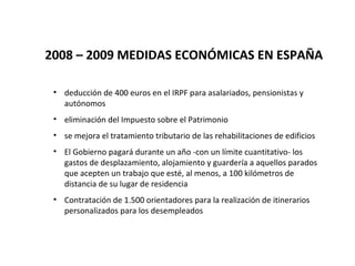 2008 – 2009 MEDIDAS ECONÓMICAS EN ESPAÑA

 • deducción de 400 euros en el IRPF para asalariados, pensionistas y
   autónomos
 • eliminación del Impuesto sobre el Patrimonio
 • se mejora el tratamiento tributario de las rehabilitaciones de edificios
 • El Gobierno pagará durante un año -con un límite cuantitativo- los
   gastos de desplazamiento, alojamiento y guardería a aquellos parados
   que acepten un trabajo que esté, al menos, a 100 kilómetros de
   distancia de su lugar de residencia
 • Contratación de 1.500 orientadores para la realización de itinerarios
   personalizados para los desempleados
 