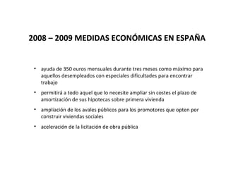2008 – 2009 MEDIDAS ECONÓMICAS EN ESPAÑA


 • ayuda de 350 euros mensuales durante tres meses como máximo para
   aquellos desempleados con especiales dificultades para encontrar
   trabajo
 • permitirá a todo aquel que lo necesite ampliar sin costes el plazo de
   amortización de sus hipotecas sobre primera vivienda
 • ampliación de los avales públicos para los promotores que opten por
   construir viviendas sociales
 • aceleración de la licitación de obra pública
 