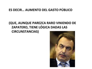 ES DECIR… AUMENTO DEL GASTO PÚBLICO


(QUE, AUNQUE PAREZCA RARO VINIENDO DE
  ZAPATERO, TIENE LÓGICA DADAS LAS
  CIRCUNSTANCIAS)
 
