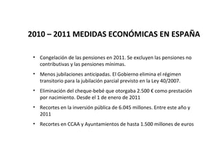 2010 – 2011 MEDIDAS ECONÓMICAS EN ESPAÑA

 • Congelación de las pensiones en 2011. Se excluyen las pensiones no
   contributivas y las pensiones mínimas.
 • Menos jubilaciones anticipadas. El Gobierno elimina el régimen
   transitorio para la jubilación parcial previsto en la Ley 40/2007.
 • Eliminación del cheque-bebé que otorgaba 2.500 € como prestación
   por nacimiento. Desde el 1 de enero de 2011
 • Recortes en la inversión pública de 6.045 millones. Entre este año y
   2011
 • Recortes en CCAA y Ayuntamientos de hasta 1.500 millones de euros
 