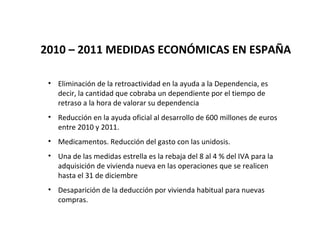 2010 – 2011 MEDIDAS ECONÓMICAS EN ESPAÑA

 • Eliminación de la retroactividad en la ayuda a la Dependencia, es
   decir, la cantidad que cobraba un dependiente por el tiempo de
   retraso a la hora de valorar su dependencia
 • Reducción en la ayuda oficial al desarrollo de 600 millones de euros
   entre 2010 y 2011.
 • Medicamentos. Reducción del gasto con las unidosis.
 • Una de las medidas estrella es la rebaja del 8 al 4 % del IVA para la
   adquisición de vivienda nueva en las operaciones que se realicen
   hasta el 31 de diciembre
 • Desaparición de la deducción por vivienda habitual para nuevas
   compras.
 