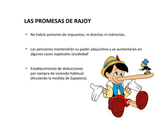 LAS PROMESAS DE RAJOY

• No habrá aumento de impuestos, ni directos ni indirectos.


• Las pensiones mantendrán su poder adquisitivo y se aumentarán en
  algunos casos especiales (viudedad).


• Establecimiento de deducciones
  por compra de vivienda habitual.
  (Anulando la medida de Zapatero).
 