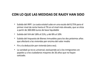 CON LO QUE LAS MEDIDAS DE RAJOY HAN SIDO

 • Subida del IRPF. La cuota estatal sube en una escala del 0,75% para el
   primer nivel de renta hasta el 7% en el nivel más elevado, que se sitúa
   a partir de 300.000 euros de base liquidable
 • Subida del IVA del 18% al 21%, y del 8% al 10%
 • Subida del Impuesto de Bienes Inmuebles para los dos próximos años
   que afectará a las viviendas por encima del valor medio
 • Fin a la deducción por vivienda (otra vez).
 • La sanidad ya no es universal, excluyendo así a los inmigrantes sin
   papeles y a los ciudadanos mayores de 26 años que no hayan
   cotizado.
 