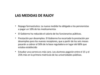 LAS MEDIDAS DE RAJOY

• Repago farmacéutico. La nueva medida ha obligado a los pensionistas
  a pagar un 10% de los medicamentos
• El Gobierno ha reducido el salario de los funcionarios públicos.
• Prestación por desempleo. El Gobierno ha recortado la prestación por
  desempleo para los nuevos receptores, que a partir de los seis meses
  pasarán a cobrar el 50% de la base reguladora en lugar del 60% que
  estaba establecido
• Estudiar una carrera es más caro. Los alumnos pagarán entre el 15 y el
  25% más en la primera matrícula de las universidades públicas.
 
