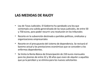 LAS MEDIDAS DE RAJOY

• Ley de Tasas Judiciales. El Gobierno ha aprobado una ley que
  contempla una subida generalizada de las tasas judiciales, de entre 50
  y 750 euros, para poder recurrir una resolución en los tribunales
• Recorte en la subvención destinada a partidos políticos, sindicatos y
  organizaciones empresariales
• Recorte en el presupuesto del sistema de dependencia. Se revisará el
  baremo actual y las prestaciones económicas que se conceden a los
  enfermos dependientes.
• Se limita la Renta Básica de Emancipación de 210 euros mensuales
  para los jóvenes de entre 22 y 30 años que viven de alquiler a aquellos
  que ya la perciben y se elimina para los nuevos solicitantes
 