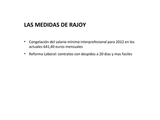 LAS MEDIDAS DE RAJOY

• Congelación del salario mínimo interprofesional para 2012 en los
  actuales 641,40 euros mensuales
• Reforma Laboral: contratos con despidos a 20 dias y mas faciles
 