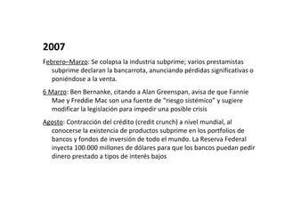 2007
Febrero–Marzo: Se colapsa la industria subprime; varios prestamistas
   subprime declaran la bancarrota, anunciando pérdidas significativas o
   poniéndose a la venta.
6 Marzo: Ben Bernanke, citando a Alan Greenspan, avisa de que Fannie
   Mae y Freddie Mac son una fuente de “riesgo sistémico” y sugiere
   modificar la legislación para impedir una posible crisis
Agosto: Contracción del crédito (credit crunch) a nivel mundial, al
  conocerse la existencia de productos subprime en los portfolios de
  bancos y fondos de inversión de todo el mundo. La Reserva Federal
  inyecta 100.000 millones de dólares para que los bancos puedan pedir
  dinero prestado a tipos de interés bajos
 
