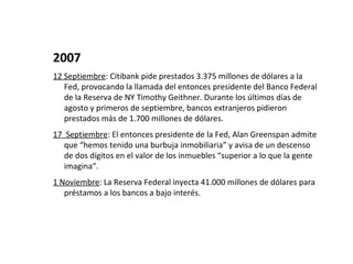 2007
12 Septiembre: Citibank pide prestados 3.375 millones de dólares a la
   Fed, provocando la llamada del entonces presidente del Banco Federal
   de la Reserva de NY Timothy Geithner. Durante los últimos días de
   agosto y primeros de septiembre, bancos extranjeros pidieron
   prestados más de 1.700 millones de dólares.
17 Septiembre: El entonces presidente de la Fed, Alan Greenspan admite
   que “hemos tenido una burbuja inmobiliaria” y avisa de un descenso
   de dos dígitos en el valor de los inmuebles “superior a lo que la gente
   imagina“.
1 Noviembre: La Reserva Federal inyecta 41.000 millones de dólares para
   préstamos a los bancos a bajo interés.
 