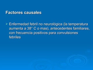 Factores causales

   Enfermedad febril no neurológica (la temperatura
    aumenta a 38° C o mas), antecedentes familiares,
    con frecuencia positivos para convulsiones
    febriles
 