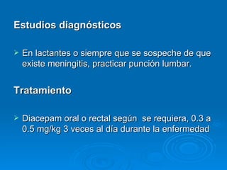 Estudios diagnósticos

   En lactantes o siempre que se sospeche de que
    existe meningitis, practicar punción lumbar.


Tratamiento

   Diacepam oral o rectal según se requiera, 0.3 a
    0.5 mg/kg 3 veces al día durante la enfermedad
 