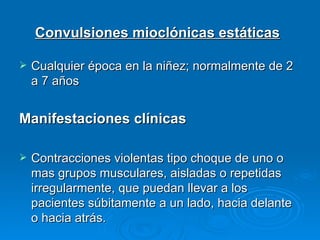 Convulsiones mioclónicas estáticas

   Cualquier época en la niñez; normalmente de 2
    a 7 años


Manifestaciones clínicas

   Contracciones violentas tipo choque de uno o
    mas grupos musculares, aisladas o repetidas
    irregularmente, que puedan llevar a los
    pacientes súbitamente a un lado, hacia delante
    o hacia atrás.
 