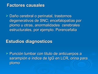 Factores causales

   Daño cerebral o perinatal, trastornos
    degenerativos de SNC; encefalopatías por
    plomo u otras, anormalidades cerebrales
    estructurales, por ejemplo. Porencefalia


Estudios diagnosticos

   Punción lumbar con titulo de anticuerpos a
    sarampión e índice de IgG en LCR, orina para
    plomo
 