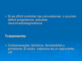    Si es difícil controlar las convulsiones o ocurren
    déficit progresivos, estudios
    neurorradiodiagnosticos.



Tratamiento

   Carbamacepita, fenitoina, fenobarbital o
    primidona. El acido valproico es un adyuvante
    útil.
 