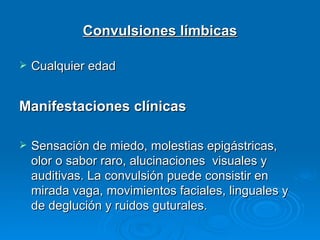 Convulsiones límbicas

   Cualquier edad


Manifestaciones clínicas

   Sensación de miedo, molestias epigástricas,
    olor o sabor raro, alucinaciones visuales y
    auditivas. La convulsión puede consistir en
    mirada vaga, movimientos faciales, linguales y
    de deglución y ruidos guturales.
 