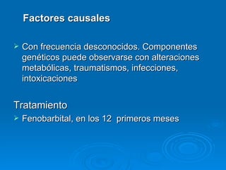 Factores causales

   Con frecuencia desconocidos. Componentes
    genéticos puede observarse con alteraciones
    metabólicas, traumatismos, infecciones,
    intoxicaciones


Tratamiento
   Fenobarbital, en los 12 primeros meses
 