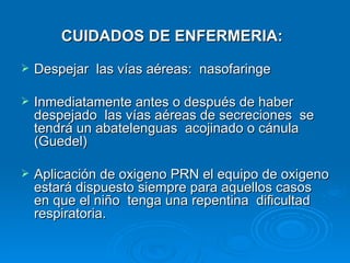 CUIDADOS DE ENFERMERIA:
   Despejar las vías aéreas: nasofaringe

   Inmediatamente antes o después de haber
    despejado las vías aéreas de secreciones se
    tendrá un abatelenguas acojinado o cánula
    (Guedel)

   Aplicación de oxigeno PRN el equipo de oxigeno
    estará dispuesto siempre para aquellos casos
    en que el niño tenga una repentina dificultad
    respiratoria.
 
