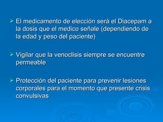    El medicamento de elección será el Diacepam a
    la dosis que el medico señale (dependiendo de
    la edad y peso del paciente)

   Vigilar que la venoclisis siempre se encuentre
    permeable

   Protección del paciente para prevenir lesiones
    corporales para el momento que presente crisis
    convulsivas
 