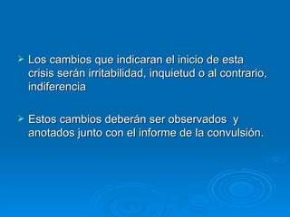    Los cambios que indicaran el inicio de esta
    crisis serán irritabilidad, inquietud o al contrario,
    indiferencia

   Estos cambios deberán ser observados y
    anotados junto con el informe de la convulsión.
 