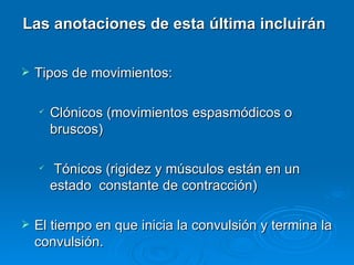 Las anotaciones de esta última incluirán

   Tipos de movimientos:

       Clónicos (movimientos espasmódicos o
        bruscos)

        Tónicos (rigidez y músculos están en un
        estado constante de contracción)

   El tiempo en que inicia la convulsión y termina la
    convulsión.
 