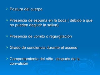    Postura del cuerpo

   Presencia de espuma en la boca ( debido a que
    no pueden deglutir la saliva)

   Presencia de vomito o regurgitación

   Grado de conciencia durante el acceso

   Comportamiento del niño después de la
    convulsión
 