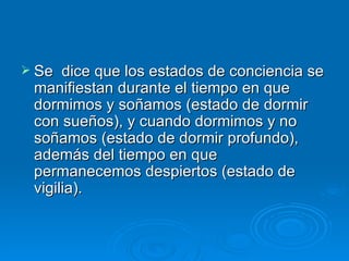  Se  dice que los estados de conciencia se
 manifiestan durante el tiempo en que
 dormimos y soñamos (estado de dormir
 con sueños), y cuando dormimos y no
 soñamos (estado de dormir profundo),
 además del tiempo en que
 permanecemos despiertos (estado de
 vigilia).
 