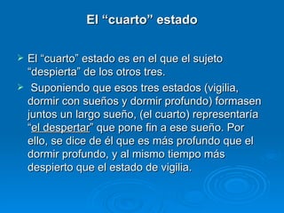 El “cuarto” estado

   El “cuarto” estado es en el que el sujeto
    “despierta” de los otros tres.
    Suponiendo que esos tres estados (vigilia,
    dormir con sueños y dormir profundo) formasen
    juntos un largo sueño, (el cuarto) representaría
    “el despertar” que pone fin a ese sueño. Por
    ello, se dice de él que es más profundo que el
    dormir profundo, y al mismo tiempo más
    despierto que el estado de vigilia.
 